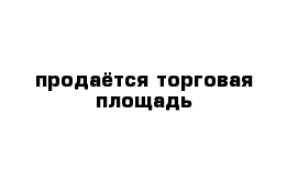 продаётся торговая площадь